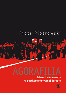Piotr Piotrowski - Agorafilia. Sztuka i demokracja w postkomunistycznej Europie